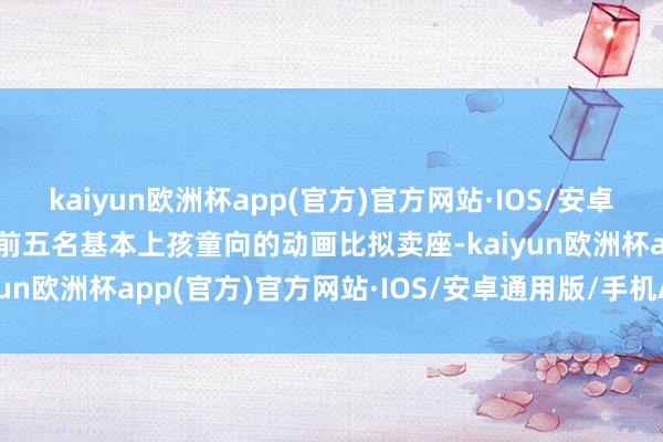 kaiyun欧洲杯app(官方)官方网站·IOS/安卓通用版/手机APP下载而前五名基本上孩童向的动画比拟卖座-kaiyun欧洲杯app(官方)官方网站·IOS/安卓通用版/手机APP下载