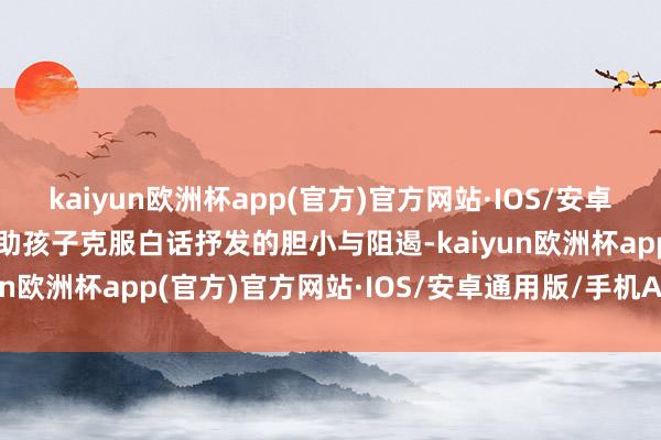 kaiyun欧洲杯app(官方)官方网站·IOS/安卓通用版/手机APP下载匡助孩子克服白话抒发的胆小与阻遏-kaiyun欧洲杯app(官方)官方网站·IOS/安卓通用版/手机APP下载