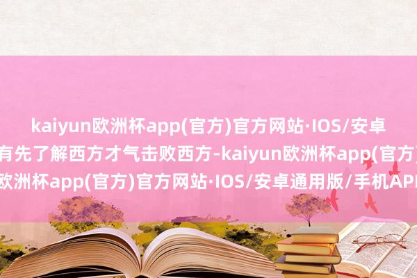 kaiyun欧洲杯app(官方)官方网站·IOS/安卓通用版/手机APP下载惟有先了解西方才气击败西方-kaiyun欧洲杯app(官方)官方网站·IOS/安卓通用版/手机APP下载