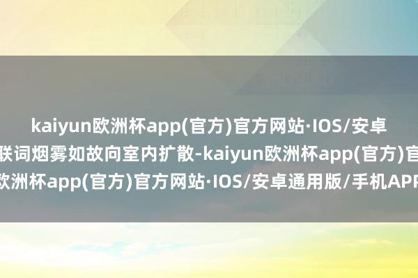 kaiyun欧洲杯app(官方)官方网站·IOS/安卓通用版/手机APP下载关联词烟雾如故向室内扩散-kaiyun欧洲杯app(官方)官方网站·IOS/安卓通用版/手机APP下载