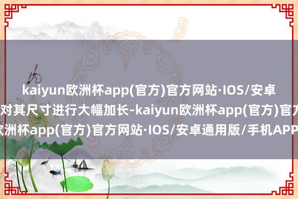 kaiyun欧洲杯app(官方)官方网站·IOS/安卓通用版/手机APP下载并对其尺寸进行大幅加长-kaiyun欧洲杯app(官方)官方网站·IOS/安卓通用版/手机APP下载