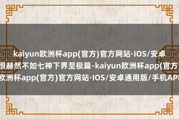 kaiyun欧洲杯app(官方)官方网站·IOS/安卓通用版/手机APP下载也很赫然不如七神下界至极篇-kaiyun欧洲杯app(官方)官方网站·IOS/安卓通用版/手机APP下载