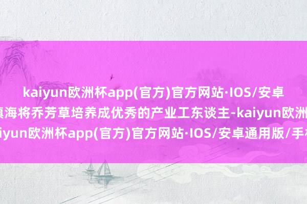 kaiyun欧洲杯app(官方)官方网站·IOS/安卓通用版/手机APP下载陆镇海将乔芳草培养成优秀的产业工东谈主-kaiyun欧洲杯app(官方)官方网站·IOS/安卓通用版/手机APP下载