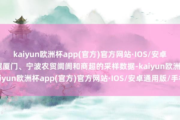 kaiyun欧洲杯app(官方)官方网站·IOS/安卓通用版/手机APP下载凭据厦门、宁波农贸阛阓和商超的采样数据-kaiyun欧洲杯app(官方)官方网站·IOS/安卓通用版/手机APP下载