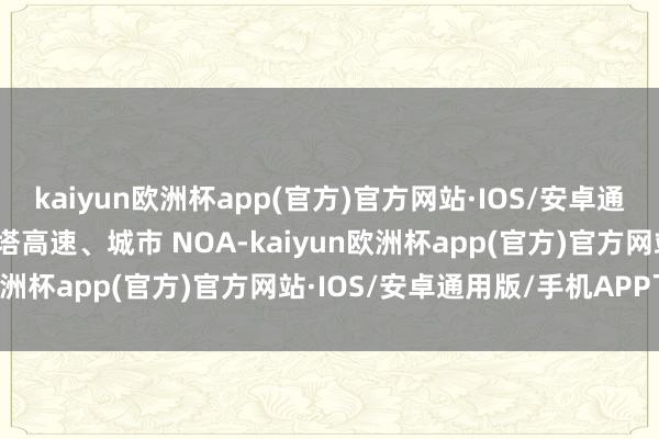 kaiyun欧洲杯app(官方)官方网站·IOS/安卓通用版/手机APP下载魔门塔高速、城市 NOA-kaiyun欧洲杯app(官方)官方网站·IOS/安卓通用版/手机APP下载