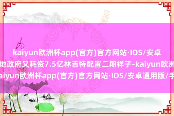 kaiyun欧洲杯app(官方)官方网站·IOS/安卓通用版/手机APP下载当地政府又耗资7.5亿林吉特配置二期样子-kaiyun欧洲杯app(官方)官方网站·IOS/安卓通用版/手机APP下载