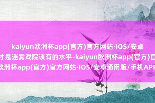 kaiyun欧洲杯app(官方)官方网站·IOS/安卓通用版/手机APP下载这才是迷雾戏院该有的水平-kaiyun欧洲杯app(官方)官方网站·IOS/安卓通用版/手机APP下载