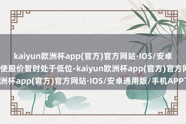 kaiyun欧洲杯app(官方)官方网站·IOS/安卓通用版/手机APP下载即使股价暂时处于低位-kaiyun欧洲杯app(官方)官方网站·IOS/安卓通用版/手机APP下载