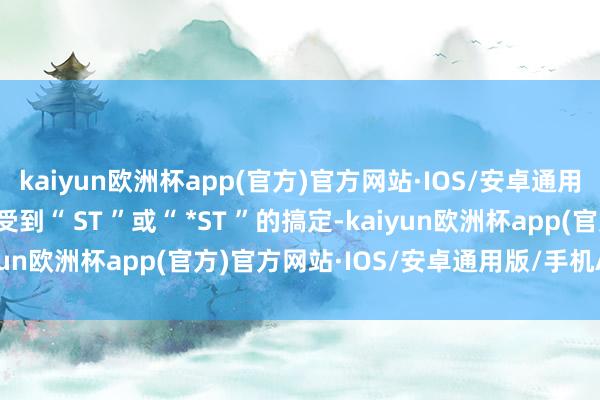 kaiyun欧洲杯app(官方)官方网站·IOS/安卓通用版/手机APP下载将会受到“ ST ”或“ *ST ”的搞定-kaiyun欧洲杯app(官方)官方网站·IOS/安卓通用版/手机APP下载