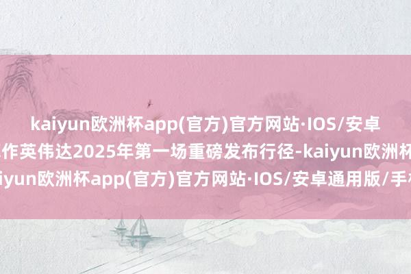 kaiyun欧洲杯app(官方)官方网站·IOS/安卓通用版/手机APP下载算作英伟达2025年第一场重磅发布行径-kaiyun欧洲杯app(官方)官方网站·IOS/安卓通用版/手机APP下载