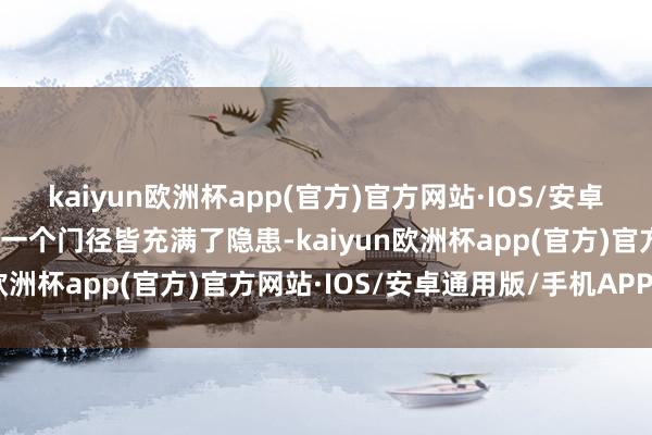 kaiyun欧洲杯app(官方)官方网站·IOS/安卓通用版/手机APP下载每一个门径皆充满了隐患-kaiyun欧洲杯app(官方)官方网站·IOS/安卓通用版/手机APP下载