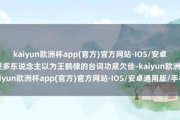 kaiyun欧洲杯app(官方)官方网站·IOS/安卓通用版/手机APP下载但更多东说念主以为王鹤棣的台词功底欠佳-kaiyun欧洲杯app(官方)官方网站·IOS/安卓通用版/手机APP下载