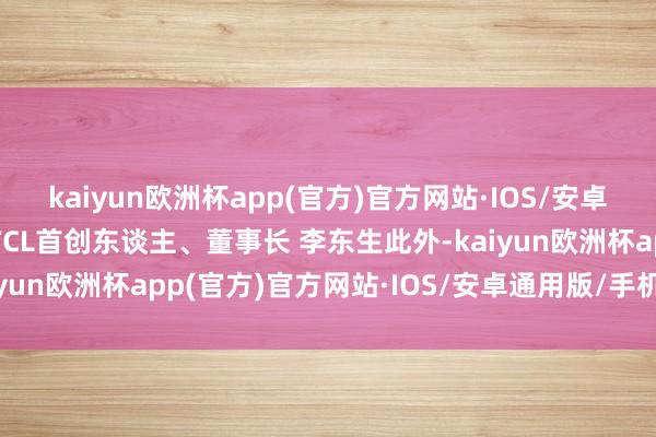 kaiyun欧洲杯app(官方)官方网站·IOS/安卓通用版/手机APP下载TCL首创东谈主、董事长 李东生此外-kaiyun欧洲杯app(官方)官方网站·IOS/安卓通用版/手机APP下载