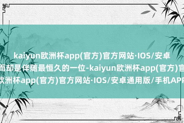 kaiyun欧洲杯app(官方)官方网站·IOS/安卓通用版/手机APP下载然而却是伴随最恒久的一位-kaiyun欧洲杯app(官方)官方网站·IOS/安卓通用版/手机APP下载