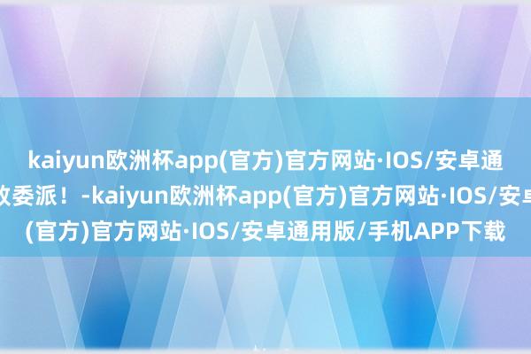 kaiyun欧洲杯app(官方)官方网站·IOS/安卓通用版/手机APP下载精致委派！-kaiyun欧洲杯app(官方)官方网站·IOS/安卓通用版/手机APP下载