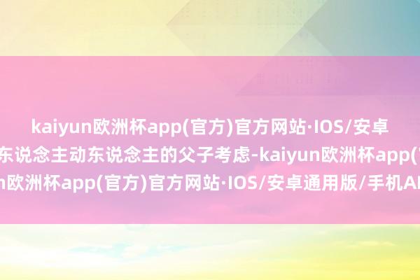 kaiyun欧洲杯app(官方)官方网站·IOS/安卓通用版/手机APP下载令东说念主动东说念主的父子考虑-kaiyun欧洲杯app(官方)官方网站·IOS/安卓通用版/手机APP下载