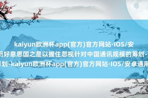 kaiyun欧洲杯app(官方)官方网站·IOS/安卓通用版/手机APP下载而好意思国之是以握住忽视针对中国通讯规模的筹划-kaiyun欧洲杯app(官方)官方网站·IOS/安卓通用版/手机APP下载