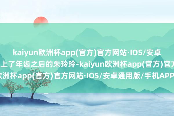 kaiyun欧洲杯app(官方)官方网站·IOS/安卓通用版/手机APP下载▶上了年齿之后的朱玲玲-kaiyun欧洲杯app(官方)官方网站·IOS/安卓通用版/手机APP下载