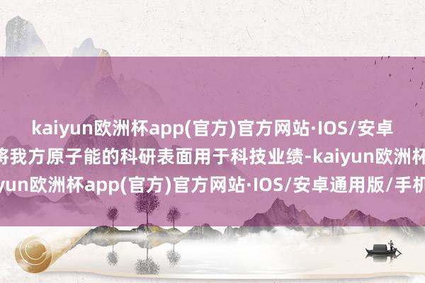 kaiyun欧洲杯app(官方)官方网站·IOS/安卓通用版/手机APP下载为将我方原子能的科研表面用于科技业绩-kaiyun欧洲杯app(官方)官方网站·IOS/安卓通用版/手机APP下载