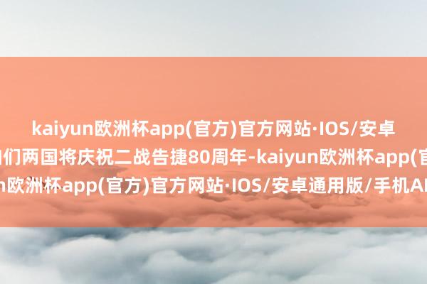 kaiyun欧洲杯app(官方)官方网站·IOS/安卓通用版/手机APP下载咱们两国将庆祝二战告捷80周年-kaiyun欧洲杯app(官方)官方网站·IOS/安卓通用版/手机APP下载