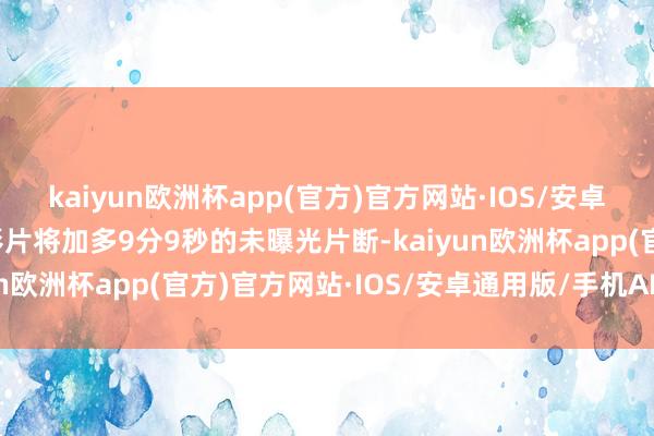 kaiyun欧洲杯app(官方)官方网站·IOS/安卓通用版/手机APP下载影片将加多9分9秒的未曝光片断-kaiyun欧洲杯app(官方)官方网站·IOS/安卓通用版/手机APP下载