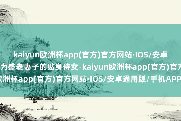 kaiyun欧洲杯app(官方)官方网站·IOS/安卓通用版/手机APP下载成为盛老妻子的贴身侍女-kaiyun欧洲杯app(官方)官方网站·IOS/安卓通用版/手机APP下载