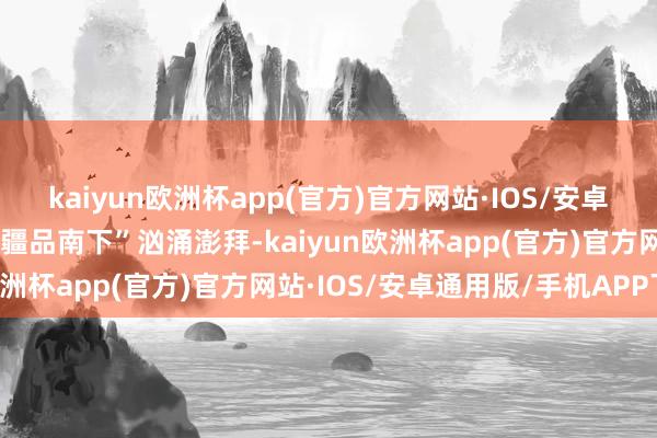 kaiyun欧洲杯app(官方)官方网站·IOS/安卓通用版/手机APP下载“疆品南下”汹涌澎拜-kaiyun欧洲杯app(官方)官方网站·IOS/安卓通用版/手机APP下载