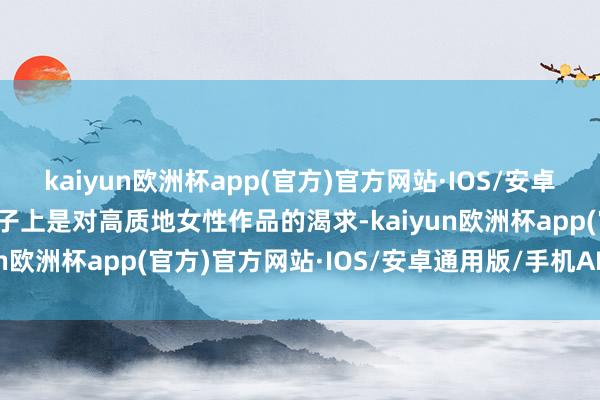 kaiyun欧洲杯app(官方)官方网站·IOS/安卓通用版/手机APP下载骨子上是对高质地女性作品的渴求-kaiyun欧洲杯app(官方)官方网站·IOS/安卓通用版/手机APP下载