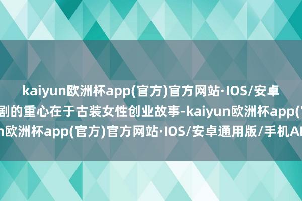 kaiyun欧洲杯app(官方)官方网站·IOS/安卓通用版/手机APP下载全剧的重心在于古装女性创业故事-kaiyun欧洲杯app(官方)官方网站·IOS/安卓通用版/手机APP下载