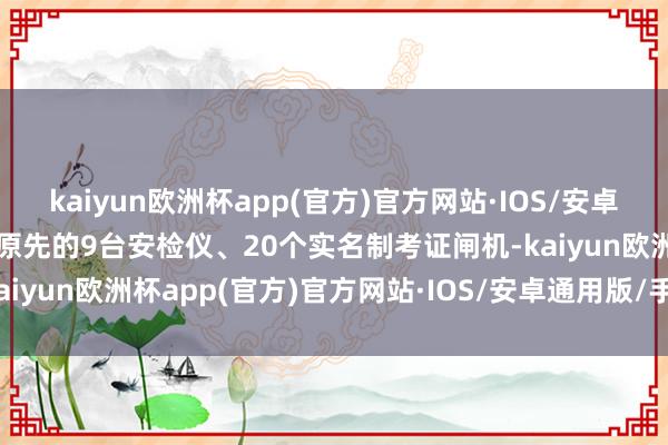 kaiyun欧洲杯app(官方)官方网站·IOS/安卓通用版/手机APP下载由原先的9台安检仪、20个实名制考证闸机-kaiyun欧洲杯app(官方)官方网站·IOS/安卓通用版/手机APP下载