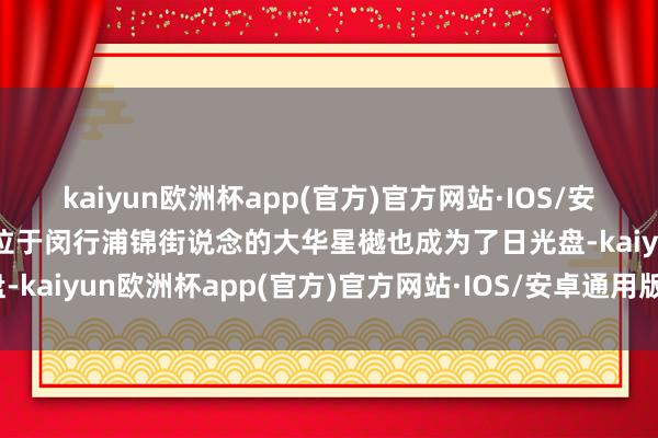 kaiyun欧洲杯app(官方)官方网站·IOS/安卓通用版/手机APP下载位于闵行浦锦街说念的大华星樾也成为了日光盘-kaiyun欧洲杯app(官方)官方网站·IOS/安卓通用版/手机APP下载