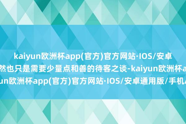 kaiyun欧洲杯app(官方)官方网站·IOS/安卓通用版/手机APP下载或然也只是需要少量点和善的待客之谈-kaiyun欧洲杯app(官方)官方网站·IOS/安卓通用版/手机APP下载