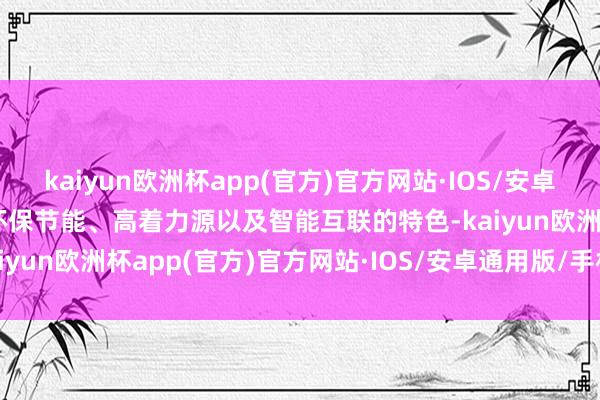 kaiyun欧洲杯app(官方)官方网站·IOS/安卓通用版/手机APP下载其环保节能、高着力源以及智能互联的特色-kaiyun欧洲杯app(官方)官方网站·IOS/安卓通用版/手机APP下载