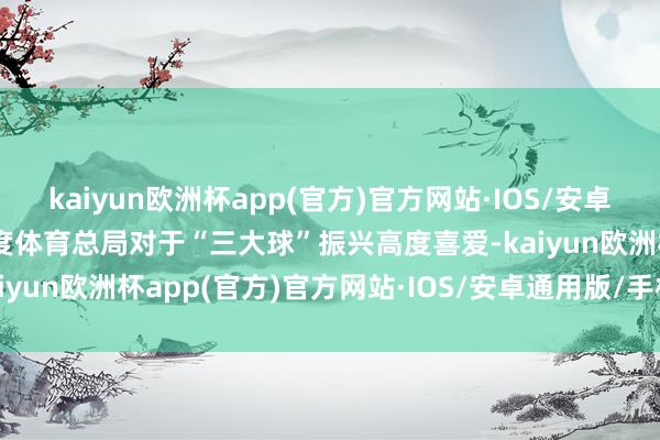 kaiyun欧洲杯app(官方)官方网站·IOS/安卓通用版/手机APP下载国度体育总局对于“三大球”振兴高度喜爱-kaiyun欧洲杯app(官方)官方网站·IOS/安卓通用版/手机APP下载