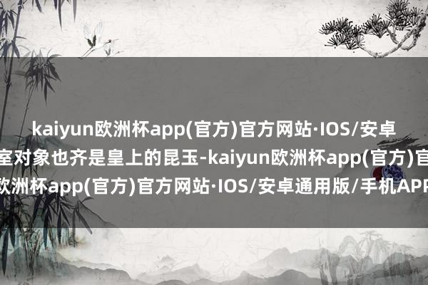 kaiyun欧洲杯app(官方)官方网站·IOS/安卓通用版/手机APP下载授室对象也齐是皇上的昆玉-kaiyun欧洲杯app(官方)官方网站·IOS/安卓通用版/手机APP下载