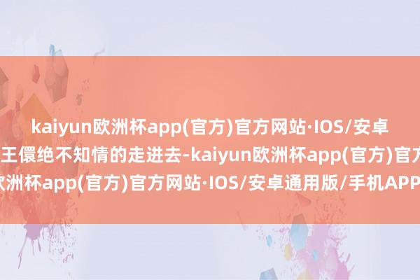 kaiyun欧洲杯app(官方)官方网站·IOS/安卓通用版/手机APP下载让王儇绝不知情的走进去-kaiyun欧洲杯app(官方)官方网站·IOS/安卓通用版/手机APP下载