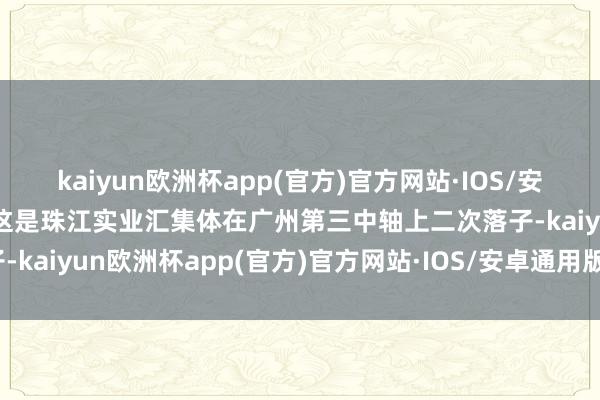 kaiyun欧洲杯app(官方)官方网站·IOS/安卓通用版/手机APP下载这是珠江实业汇集体在广州第三中轴上二次落子-kaiyun欧洲杯app(官方)官方网站·IOS/安卓通用版/手机APP下载