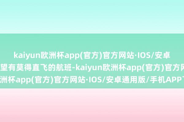 kaiyun欧洲杯app(官方)官方网站·IOS/安卓通用版/手机APP下载望望有莫得直飞的航班-kaiyun欧洲杯app(官方)官方网站·IOS/安卓通用版/手机APP下载