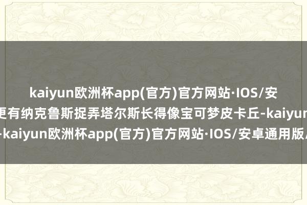 kaiyun欧洲杯app(官方)官方网站·IOS/安卓通用版/手机APP下载更有纳克鲁斯捉弄塔尔斯长得像宝可梦皮卡丘-kaiyun欧洲杯app(官方)官方网站·IOS/安卓通用版/手机APP下载