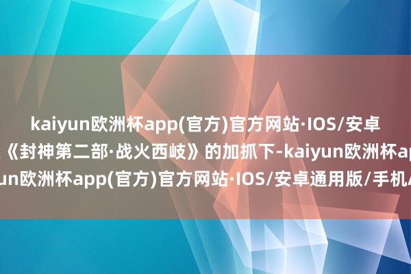 kaiyun欧洲杯app(官方)官方网站·IOS/安卓通用版/手机APP下载在《封神第二部·战火西岐》的加抓下-kaiyun欧洲杯app(官方)官方网站·IOS/安卓通用版/手机APP下载