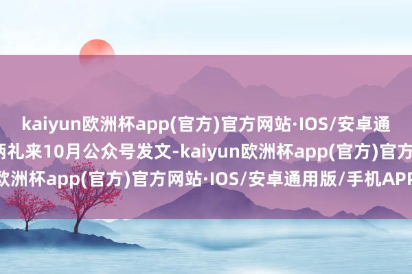 kaiyun欧洲杯app(官方)官方网站·IOS/安卓通用版/手机APP下载　　把柄礼来10月公众号发文-kaiyun欧洲杯app(官方)官方网站·IOS/安卓通用版/手机APP下载