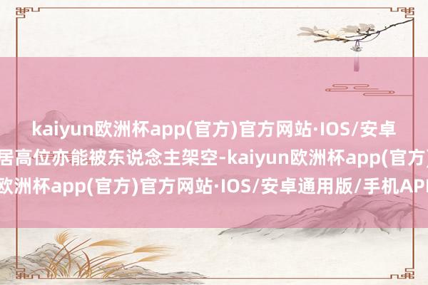 kaiyun欧洲杯app(官方)官方网站·IOS/安卓通用版/手机APP下载身居高位亦能被东说念主架空-kaiyun欧洲杯app(官方)官方网站·IOS/安卓通用版/手机APP下载