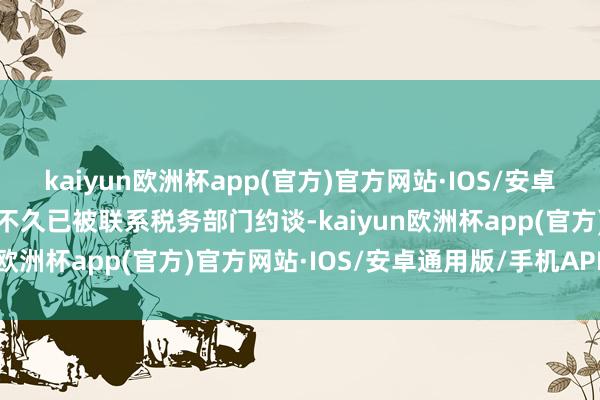 kaiyun欧洲杯app(官方)官方网站·IOS/安卓通用版/手机APP下载前不久已被联系税务部门约谈-kaiyun欧洲杯app(官方)官方网站·IOS/安卓通用版/手机APP下载