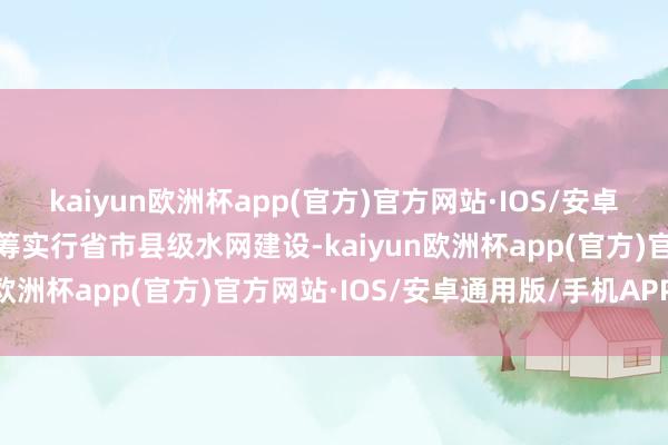 kaiyun欧洲杯app(官方)官方网站·IOS/安卓通用版/手机APP下载统筹实行省市县级水网建设-kaiyun欧洲杯app(官方)官方网站·IOS/安卓通用版/手机APP下载