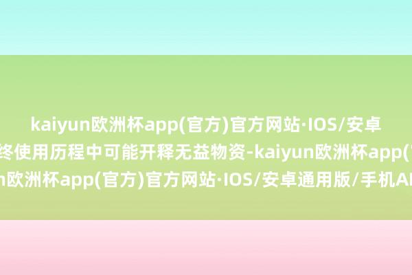 kaiyun欧洲杯app(官方)官方网站·IOS/安卓通用版/手机APP下载始终使用历程中可能开释无益物资-kaiyun欧洲杯app(官方)官方网站·IOS/安卓通用版/手机APP下载