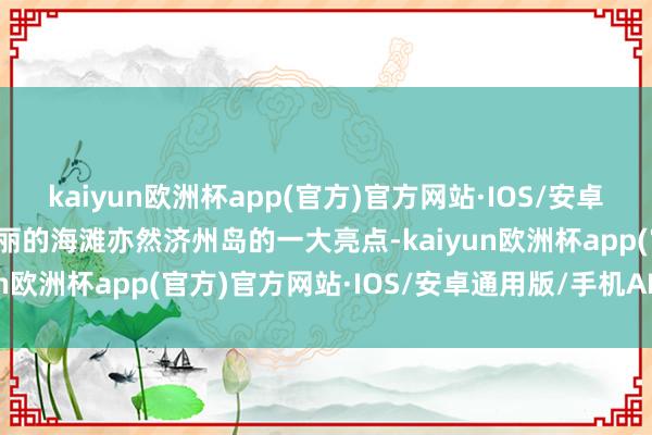 kaiyun欧洲杯app(官方)官方网站·IOS/安卓通用版/手机APP下载美丽的海滩亦然济州岛的一大亮点-kaiyun欧洲杯app(官方)官方网站·IOS/安卓通用版/手机APP下载