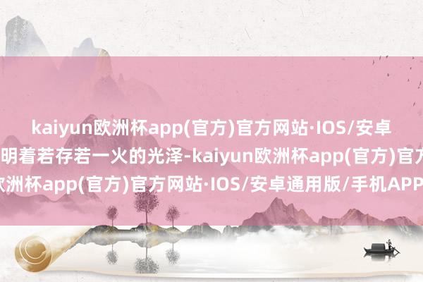 kaiyun欧洲杯app(官方)官方网站·IOS/安卓通用版/手机APP下载精明着若存若一火的光泽-kaiyun欧洲杯app(官方)官方网站·IOS/安卓通用版/手机APP下载