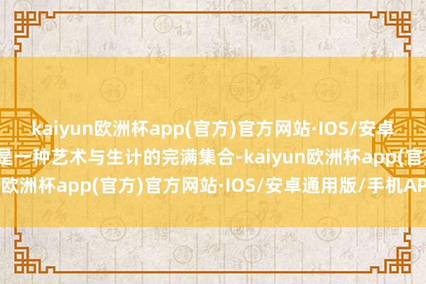 kaiyun欧洲杯app(官方)官方网站·IOS/安卓通用版/手机APP下载更是一种艺术与生计的完满集合-kaiyun欧洲杯app(官方)官方网站·IOS/安卓通用版/手机APP下载