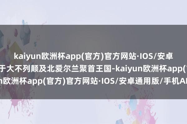 kaiyun欧洲杯app(官方)官方网站·IOS/安卓通用版/手机APP下载属于大不列颠及北爱尔兰聚首王国-kaiyun欧洲杯app(官方)官方网站·IOS/安卓通用版/手机APP下载