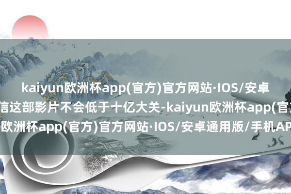 kaiyun欧洲杯app(官方)官方网站·IOS/安卓通用版/手机APP下载确信这部影片不会低于十亿大关-kaiyun欧洲杯app(官方)官方网站·IOS/安卓通用版/手机APP下载